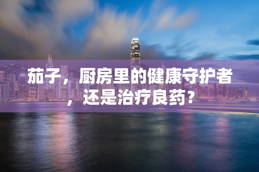 茄子，厨房里的健康守护者，还是治疗良药？