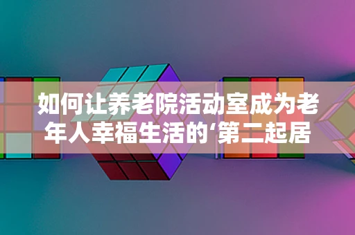 如何让养老院活动室成为老年人幸福生活的‘第二起居室’？