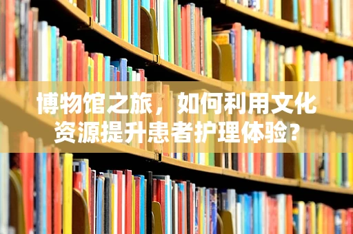 博物馆之旅，如何利用文化资源提升患者护理体验？