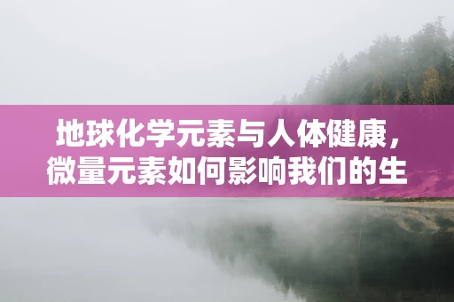 地球化学元素与人体健康，微量元素如何影响我们的生命之谜？