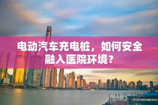 电动汽车充电桩，如何安全融入医院环境？
