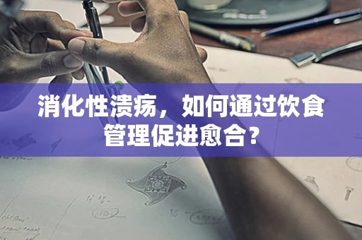 消化性溃疡，如何通过饮食管理促进愈合？