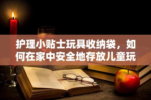 护理小贴士玩具收纳袋，如何在家中安全地存放儿童玩具以促进健康生活？