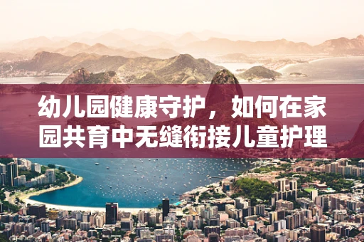 幼儿园健康守护，如何在家园共育中无缝衔接儿童护理知识？