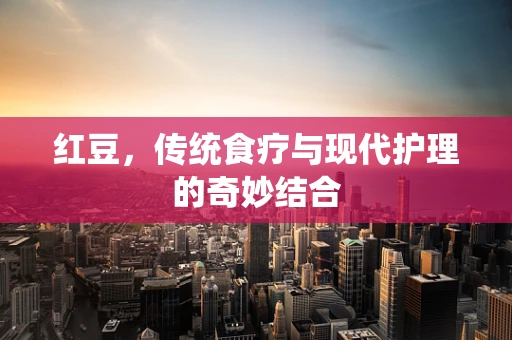 红豆，传统食疗与现代护理的奇妙结合