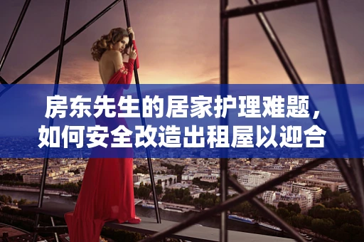 房东先生的居家护理难题，如何安全改造出租屋以迎合老年租客？