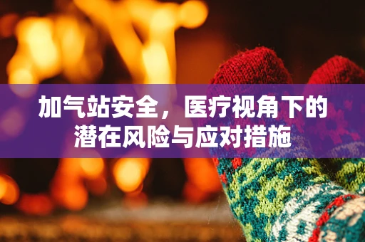 加气站安全，医疗视角下的潜在风险与应对措施