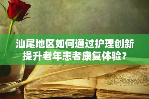 汕尾地区如何通过护理创新提升老年患者康复体验？
