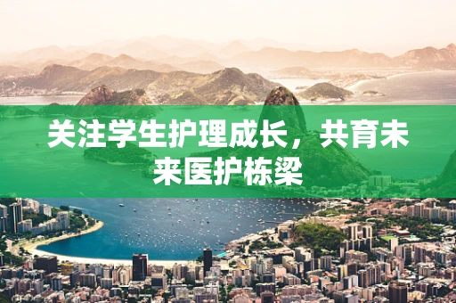关注学生护理成长，共育未来医护栋梁