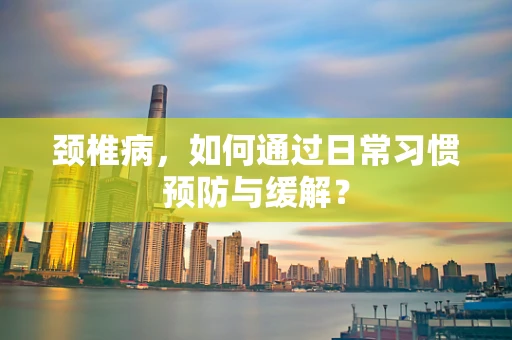 颈椎病，如何通过日常习惯预防与缓解？