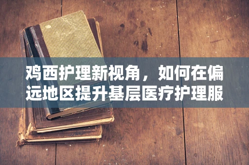 鸡西护理新视角，如何在偏远地区提升基层医疗护理服务质量？