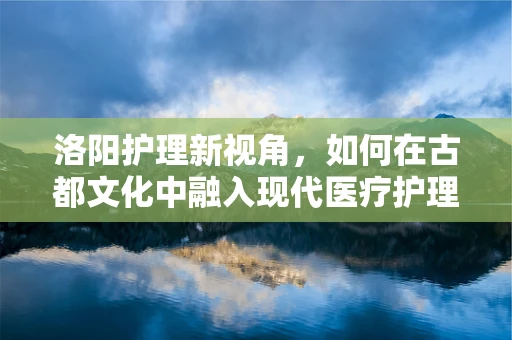 洛阳护理新视角，如何在古都文化中融入现代医疗护理的温情脉脉？