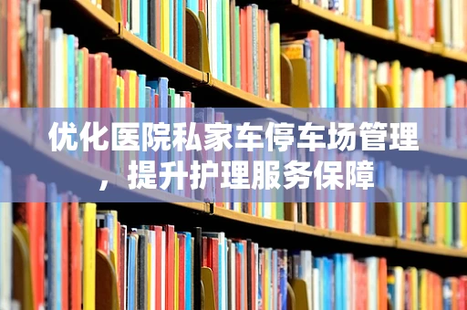 优化医院私家车停车场管理，提升护理服务保障
