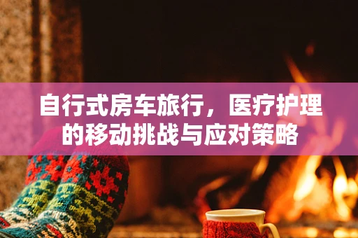 自行式房车旅行，医疗护理的移动挑战与应对策略