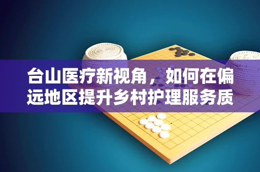 台山医疗新视角，如何在偏远地区提升乡村护理服务质量？