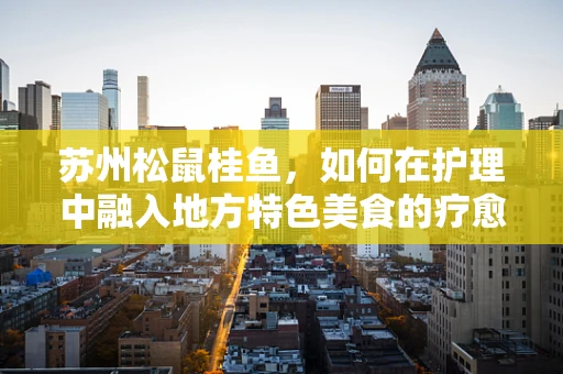 苏州松鼠桂鱼，如何在护理中融入地方特色美食的疗愈力量？