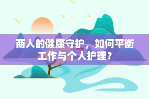商人的健康守护，如何平衡工作与个人护理？