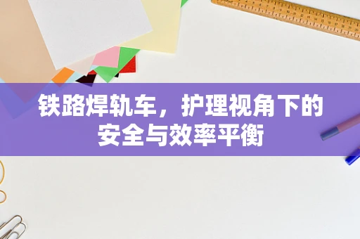 铁路焊轨车，护理视角下的安全与效率平衡