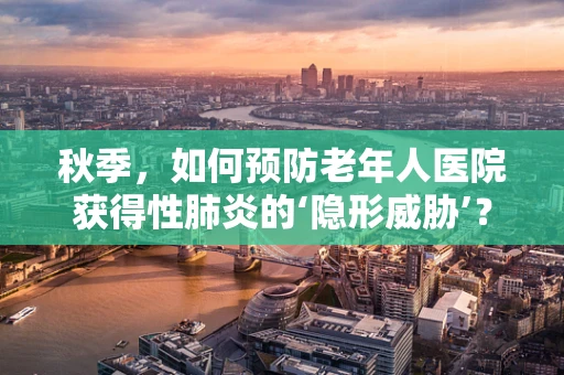 秋季，如何预防老年人医院获得性肺炎的‘隐形威胁’？