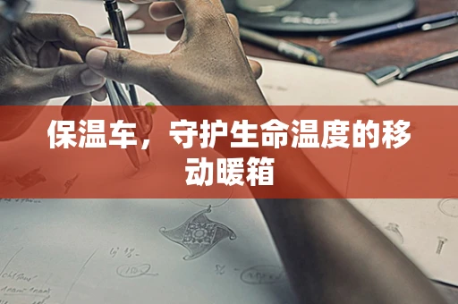 保温车，守护生命温度的移动暖箱