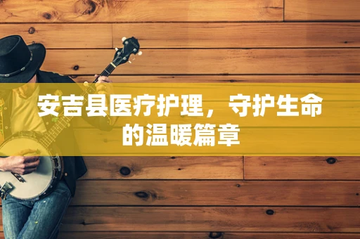 安吉县医疗护理，守护生命的温暖篇章