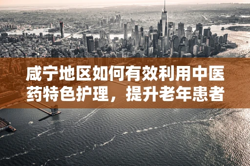 咸宁地区如何有效利用中医药特色护理，提升老年患者康复效果？