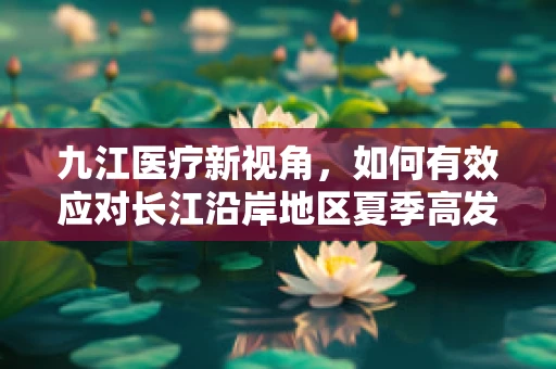 九江医疗新视角，如何有效应对长江沿岸地区夏季高发皮肤病？