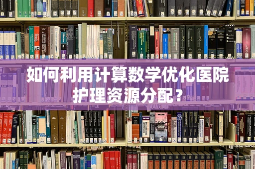 如何利用计算数学优化医院护理资源分配？