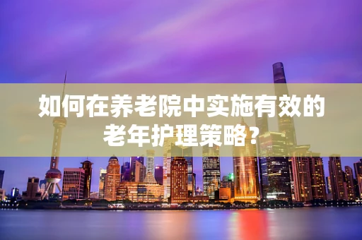 如何在养老院中实施有效的老年护理策略？