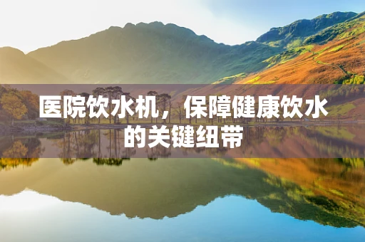 医院饮水机，保障健康饮水的关键纽带