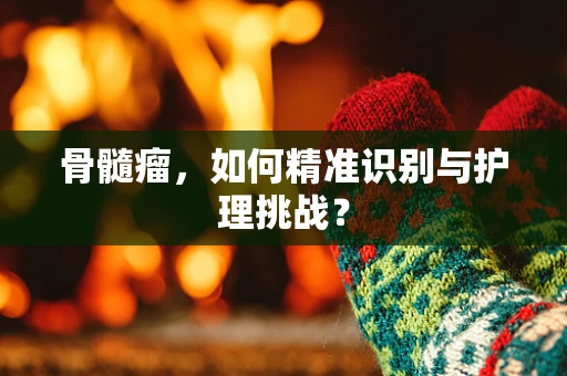骨髓瘤，如何精准识别与护理挑战？