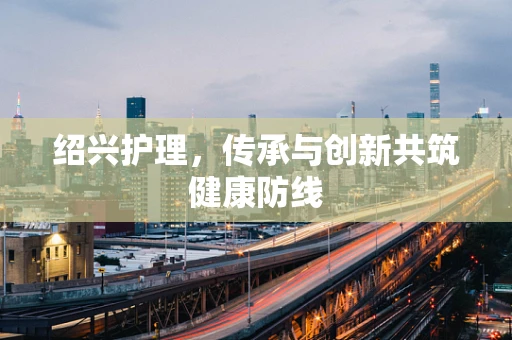 绍兴护理，传承与创新共筑健康防线