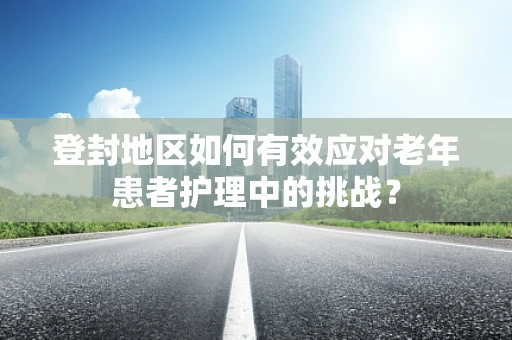 登封地区如何有效应对老年患者护理中的挑战？