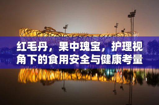 红毛丹，果中瑰宝，护理视角下的食用安全与健康考量