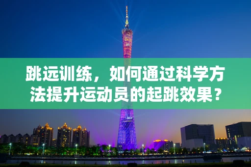 跳远训练，如何通过科学方法提升运动员的起跳效果？