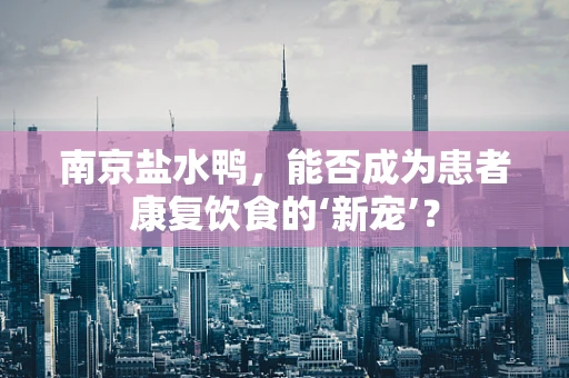 南京盐水鸭，能否成为患者康复饮食的‘新宠’？