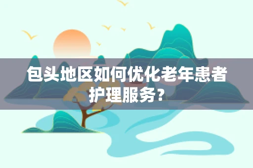 包头地区如何优化老年患者护理服务？