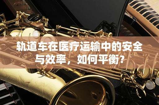轨道车在医疗运输中的安全与效率，如何平衡？