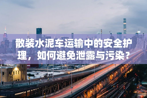 散装水泥车运输中的安全护理，如何避免泄露与污染？