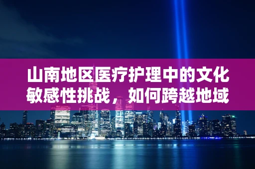 山南地区医疗护理中的文化敏感性挑战，如何跨越地域差异，提供精准护理？