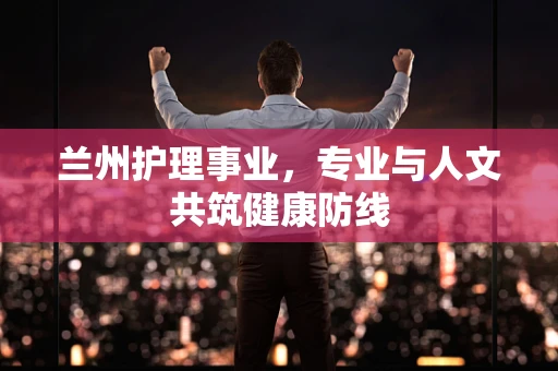 兰州护理事业，专业与人文共筑健康防线