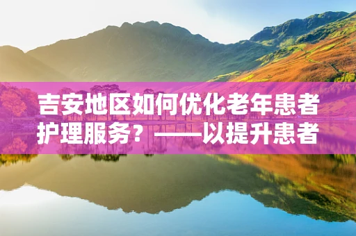 吉安地区如何优化老年患者护理服务？——以提升患者满意度为核心