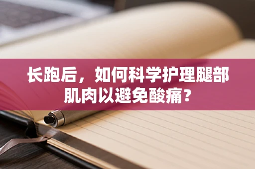 长跑后，如何科学护理腿部肌肉以避免酸痛？