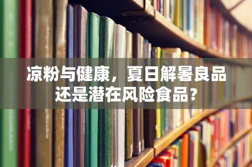 凉粉与健康，夏日解暑良品还是潜在风险食品？