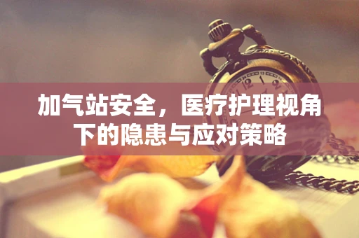 加气站安全，医疗护理视角下的隐患与应对策略