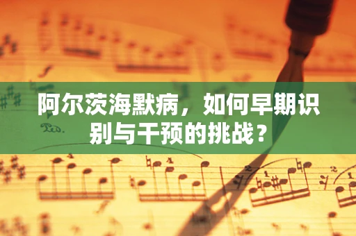 阿尔茨海默病，如何早期识别与干预的挑战？