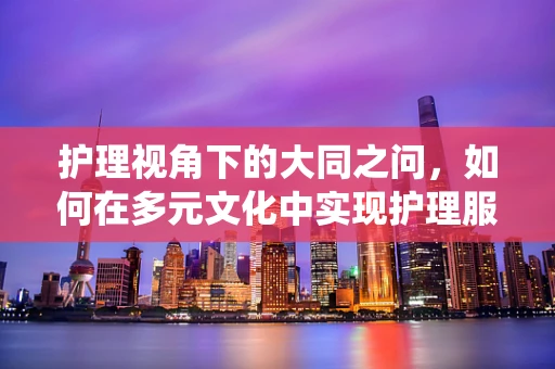 护理视角下的大同之问，如何在多元文化中实现护理服务的和谐统一？