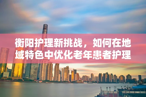 衡阳护理新挑战，如何在地域特色中优化老年患者护理策略？