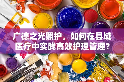 广德之光照护，如何在县域医疗中实践高效护理管理？