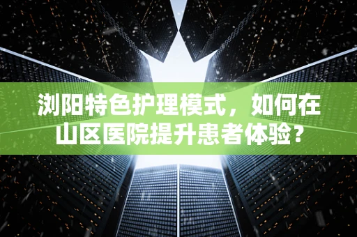 浏阳特色护理模式，如何在山区医院提升患者体验？
